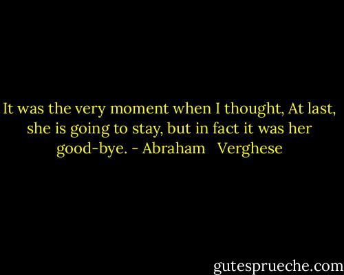 It was the very moment when I thought, At last, she is going to stay, but in fact it was her good-bye. - Abraham   Verghese