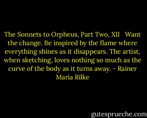 The Sonnets to Orpheus, Part Two, XII<br /> <br />Want the change. Be inspired by the flame<br />where everything shines as it disappears.<br />The artist, when sketching, loves nothing so much<br />as the curve of the body as it turns away. - Rainer Maria Rilke