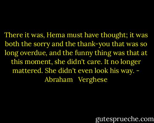 There it was, Hema must have thought; it was both the sorry and the thank-you that was so long overdue, and the funny thing was that at this moment, she didn't care. It no longer mattered. She didn't even look his way. - Abraham   Verghese