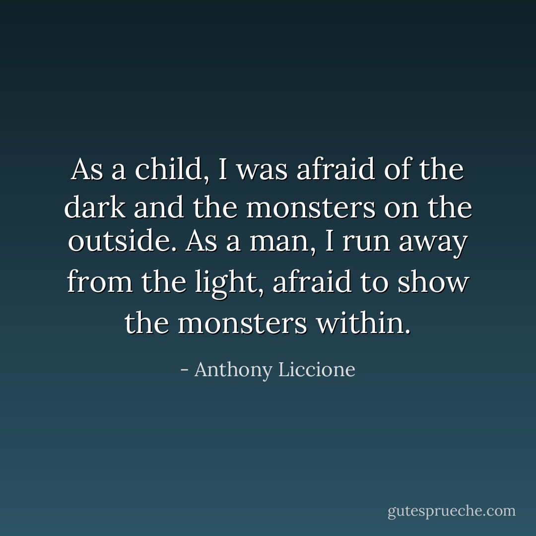 As a child, I was afraid of the dark and the monsters on the outside.<br />As a man, I run away from the light, afraid to show the monsters within. - Anthony Liccione