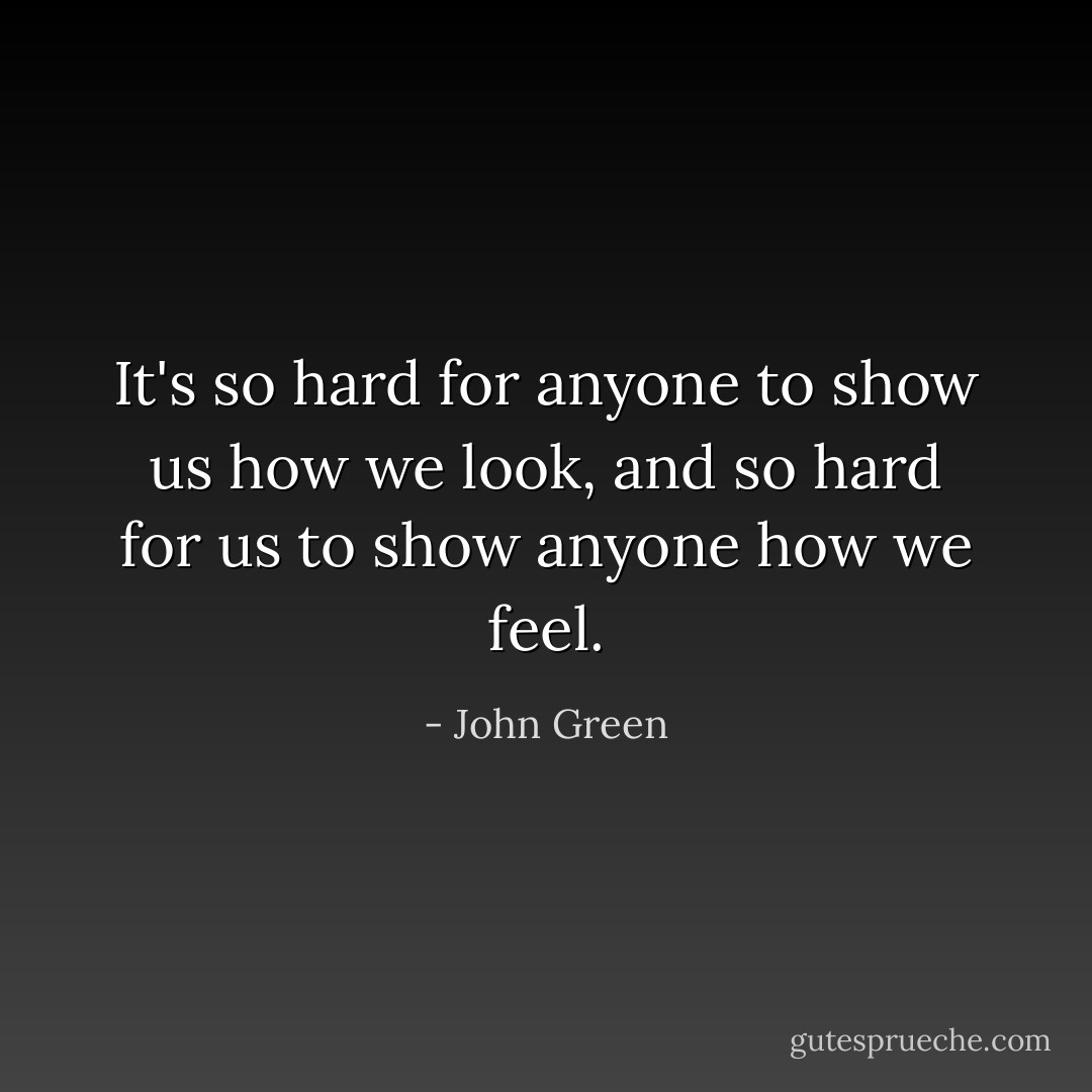 It's so hard for anyone to show us how we look, and so hard for us to show anyone how we feel. - John Green
