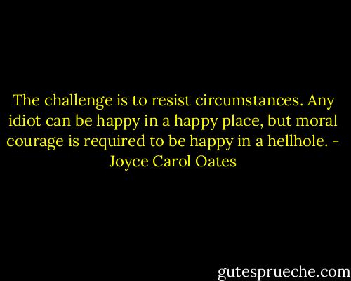 The challenge is to resist circumstances. Any idiot can be happy in a happy place, but moral courage is required to be happy in a hellhole. - Joyce Carol Oates