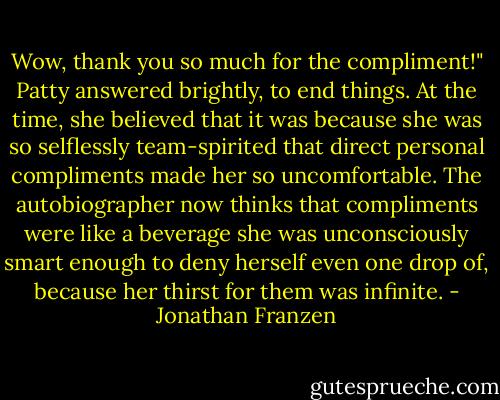 Wow, thank you so much for the compliment!" Patty answered brightly, to end things. At the time, she believed that it was because she was so selflessly team-spirited that direct personal compliments made her so uncomfortable. The autobiographer now thinks that compliments were like a beverage she was unconsciously smart enough to deny herself even one drop of, because her thirst for them was infinite. - Jonathan Franzen
