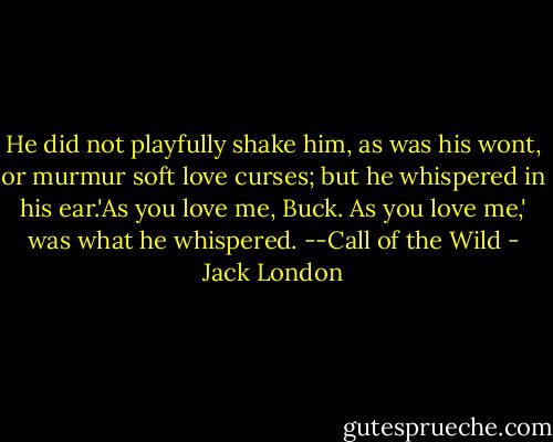 He did not playfully shake him, as was his wont, or murmur soft love curses; but he whispered in his ear.'As you love me, Buck. As you love me,' was what he whispered.<br />--Call of the Wild - Jack London
