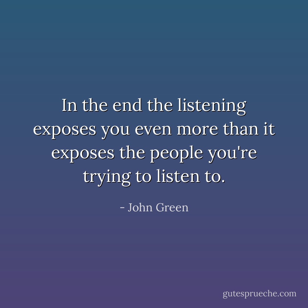 In the end the listening exposes you even more than it exposes the people you're trying to listen to. - John Green
