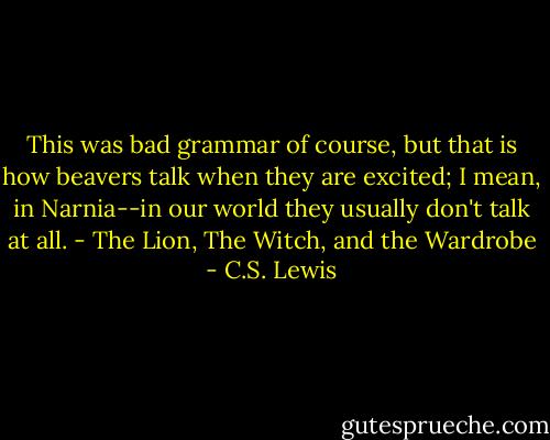 This was bad grammar of course, but that is how beavers talk when they are excited; I mean, in Narnia--in our world they usually don't talk at all.<br />- The Lion, The Witch, and the Wardrobe - C.S. Lewis