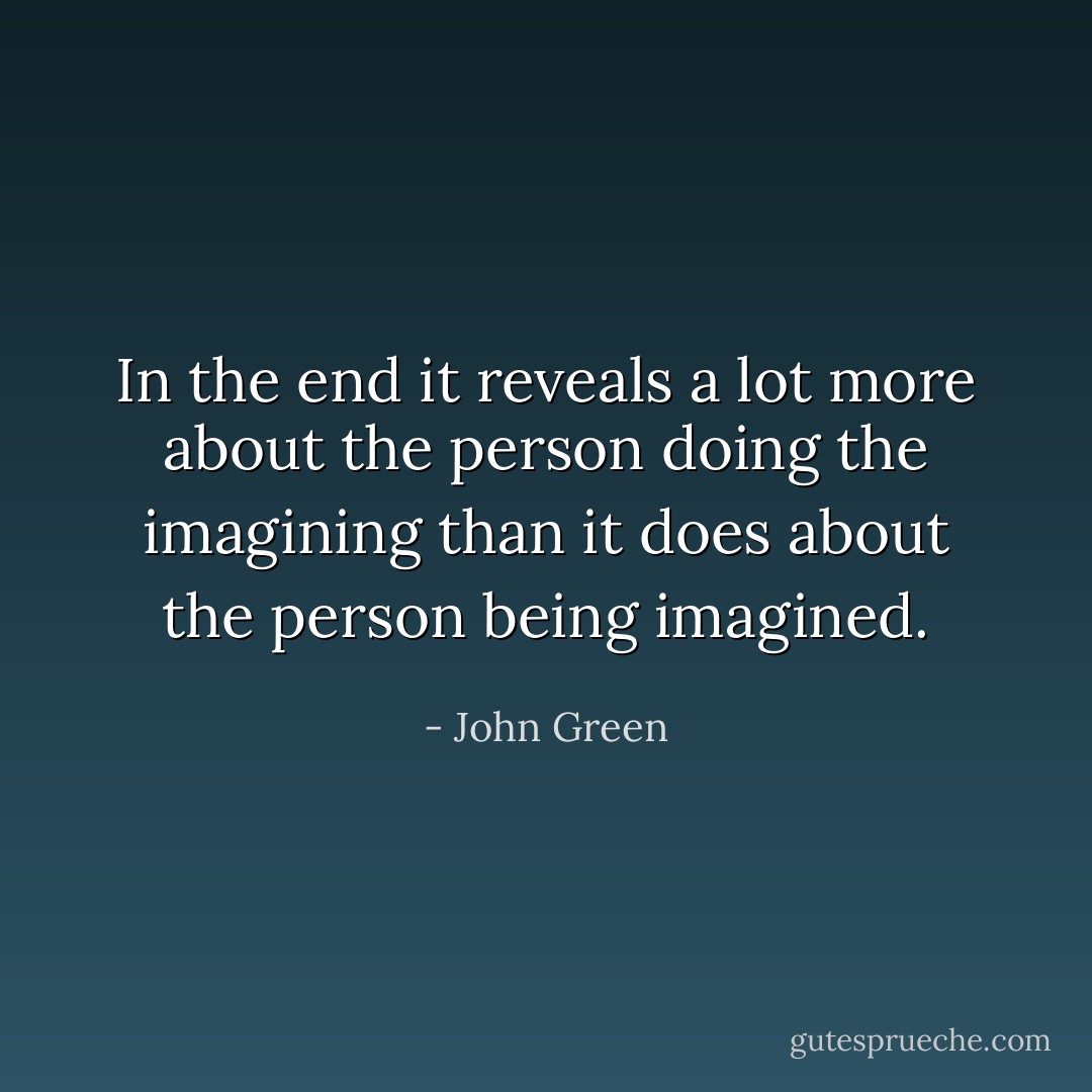 In the end it reveals a lot more about the person doing the imagining than it does about the person being imagined. - John Green