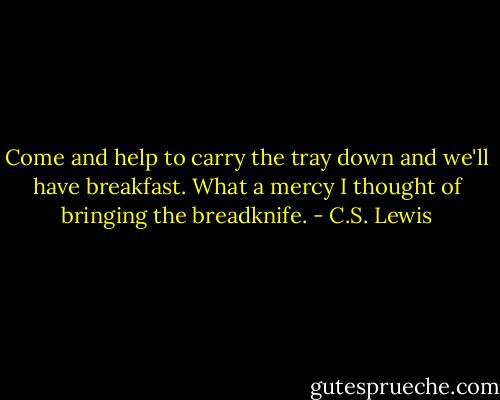 Come and help to carry the tray down and we'll have breakfast. What a mercy I thought of bringing the breadknife. - C.S. Lewis