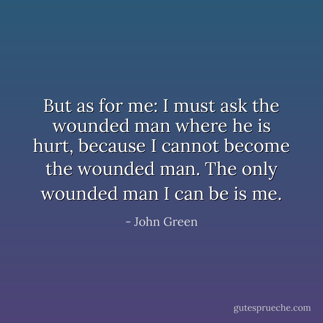 But as for me: I must ask the wounded man where he is hurt, because I cannot become the wounded man. The only wounded man I can be is me. - John Green