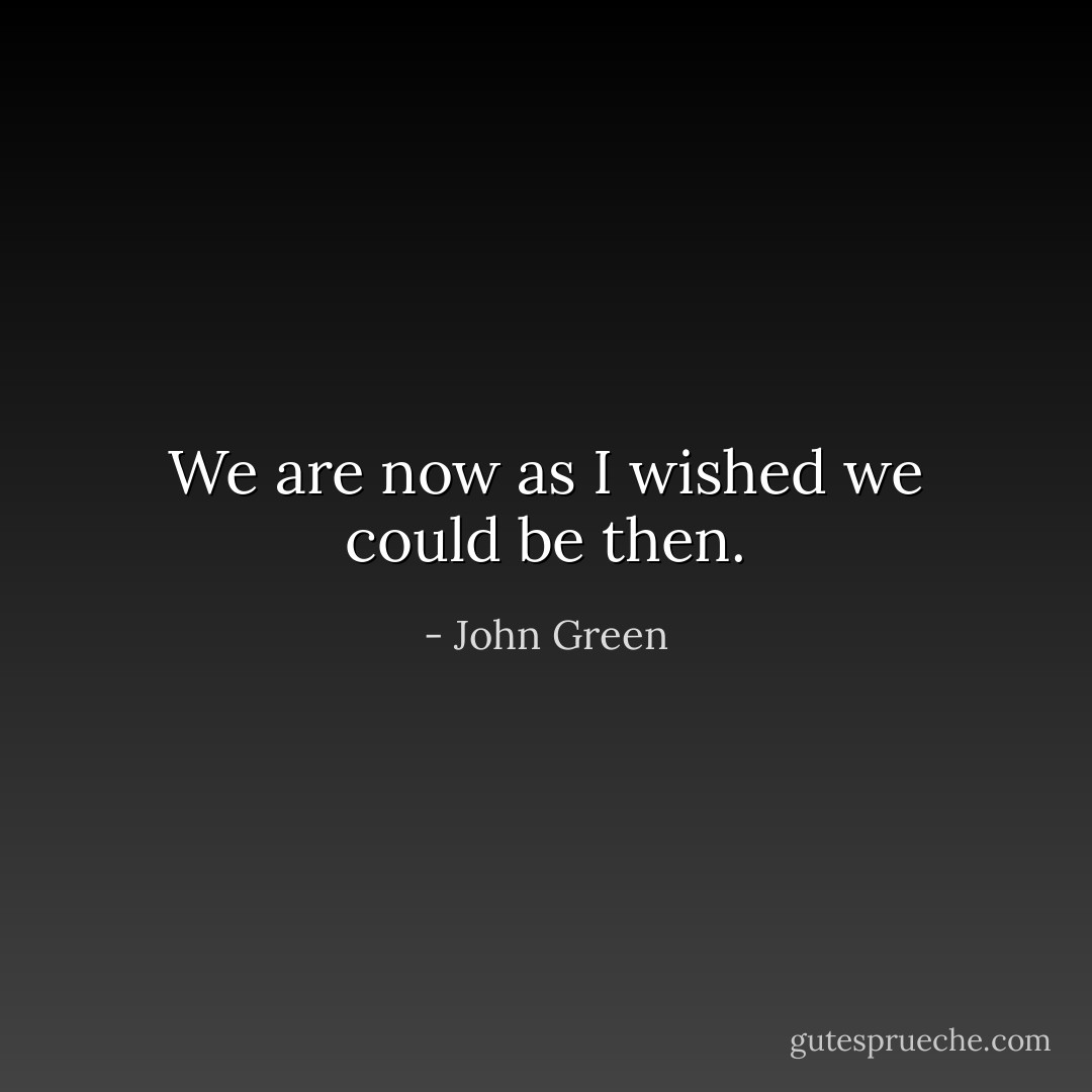We are now as I wished we could be then. - John Green