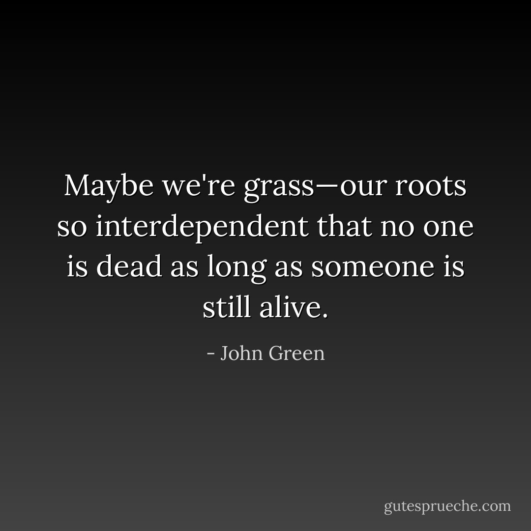 Maybe we're grass—our roots so interdependent that no one is dead as long as someone is still alive. - John Green