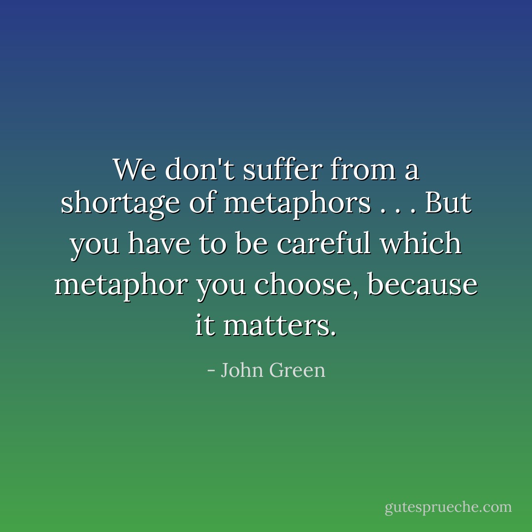 We don't suffer from a shortage of metaphors . . . But you have to be careful which metaphor you choose, because it matters. - John Green