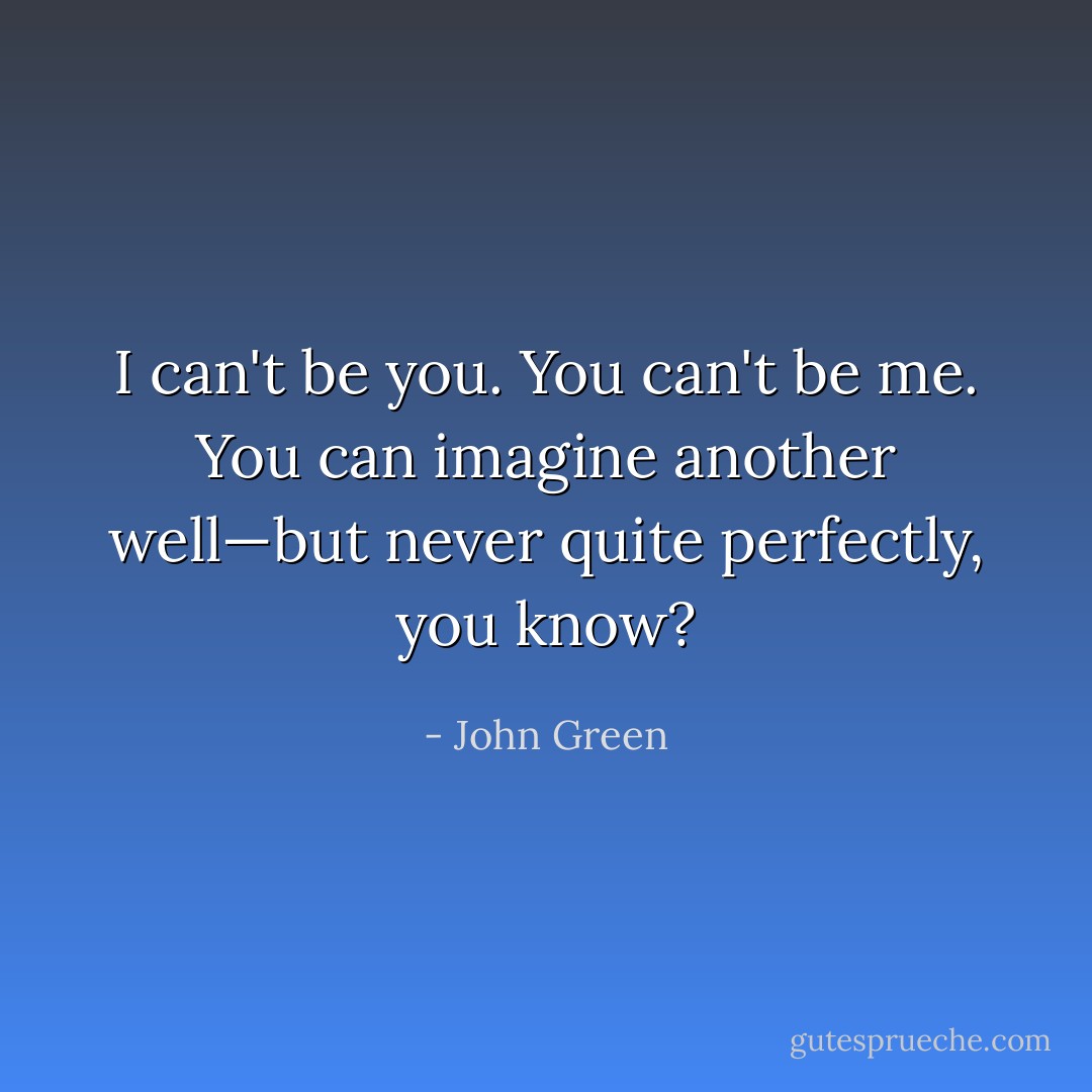 I can't be you. You can't be me. You can imagine another well—but never quite perfectly, you know? - John Green