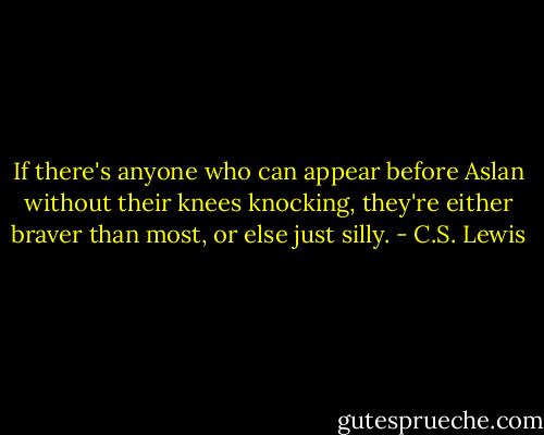 If there's anyone who can appear before Aslan without their knees knocking, they're either braver than most, or else just silly. - C.S. Lewis