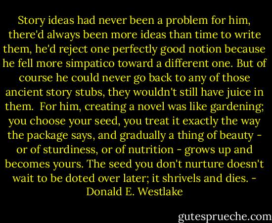 Story ideas had never been a problem for him, there'd always been more ideas than time to write them, he'd reject one perfectly good notion because he fell more simpatico toward a different one. But of course he could never go back to any of those ancient story stubs, they wouldn't still have juice in them.<br /><br />For him, creating a novel was like gardening; you choose your seed, you treat it exactly the way the package says, and gradually a thing of beauty - or of sturdiness, or of nutrition - grows up and becomes yours. The seed you don't nurture doesn't wait to be doted over later; it shrivels and dies. - Donald E. Westlake