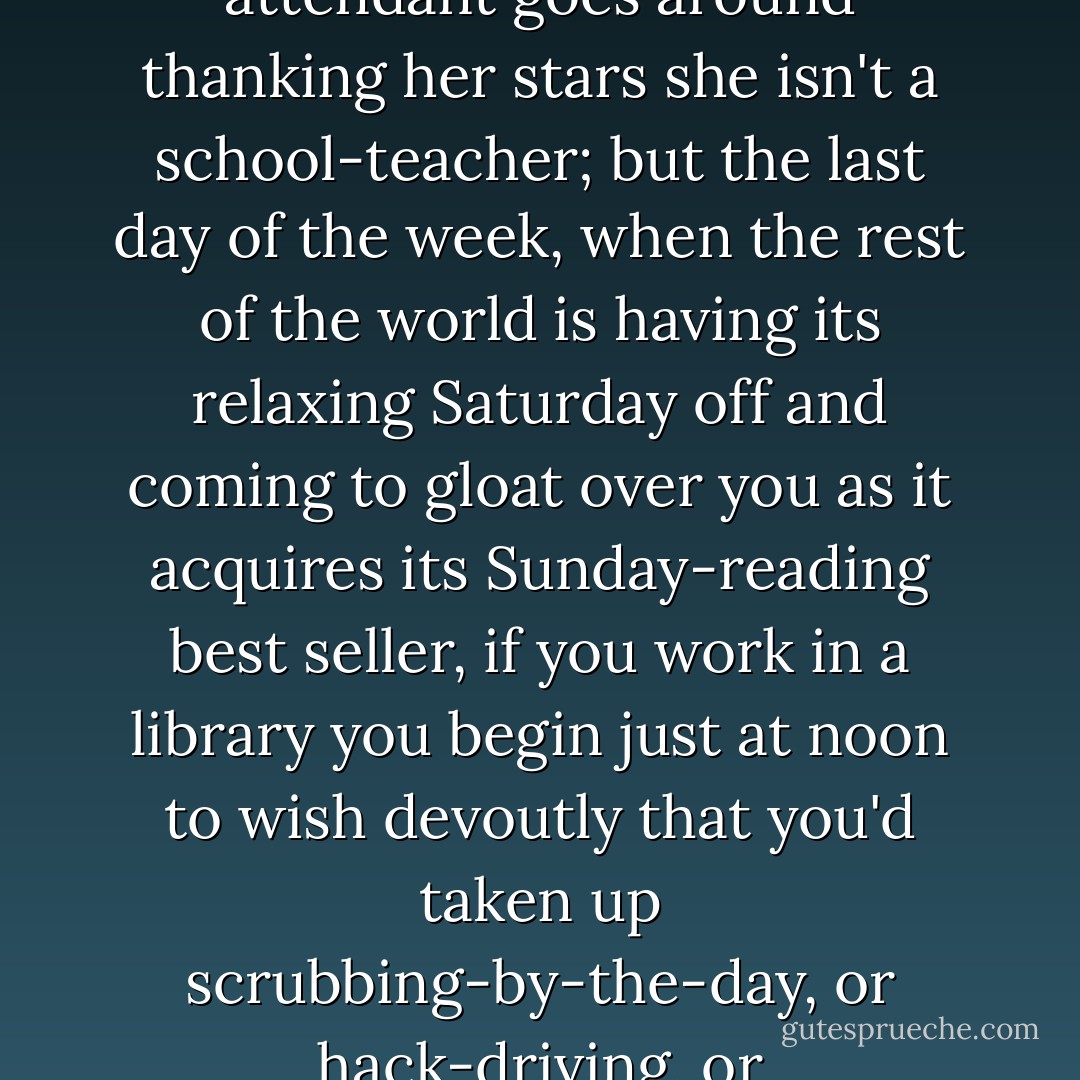 It was four o'clock of a stickily wet Saturday. As long as it is anything from Monday to Friday the average library attendant goes around thanking her stars she isn't a school-teacher; but the last day of the week, when the rest of the world is having its relaxing Saturday off and coming to gloat over you as it acquires its Sunday-reading best seller, if you work in a library you begin just at noon to wish devoutly that you'd taken up scrubbing-by-the-day, or hack-driving, or porch-climbing or- anything on earth that gave you a weekly half-holiday! - Margaret Widdemer