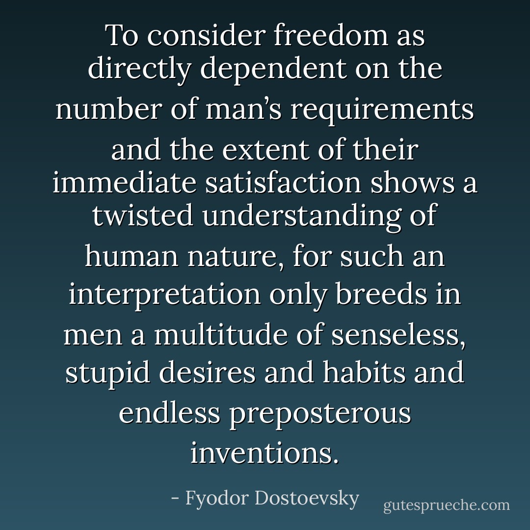 To consider freedom as directly dependent on the number of man’s requirements and the extent of their immediate satisfaction shows a twisted understanding of human nature, for such an interpretation only breeds in men a multitude of senseless, stupid desires and habits and endless preposterous inventions. - Fyodor Dostoevsky