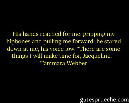 His hands reached for me, gripping my hipbones and pulling me forward. he stared down at me, his voice low. "There are some things I will make time for, Jacqueline. - Tammara Webber