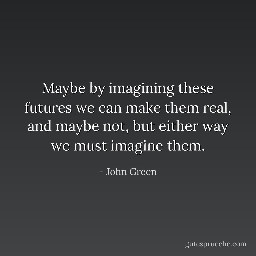 Maybe by imagining these futures we can make them real, and maybe not, but either way we must imagine them. - John Green