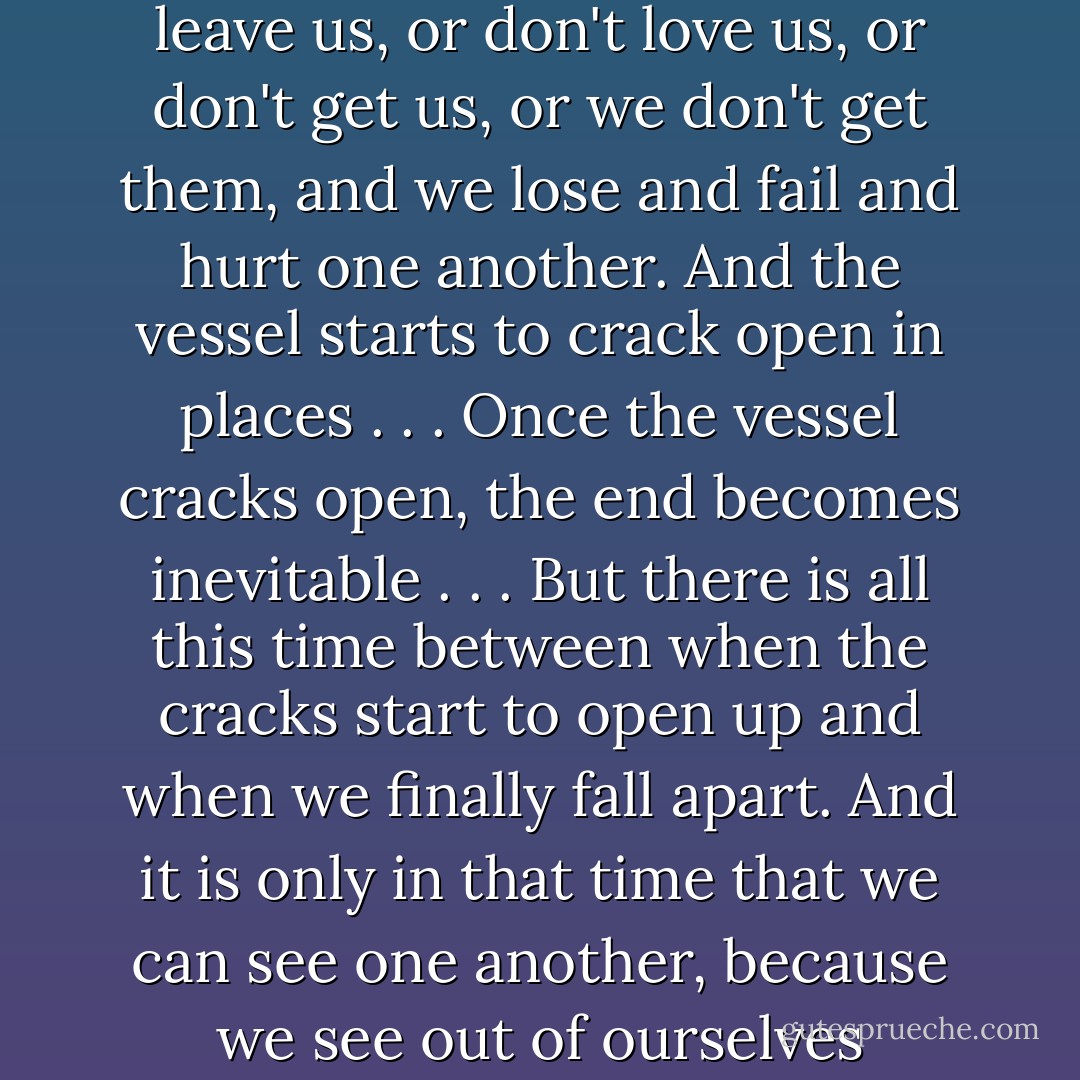 Each of us starts out as a watertight vessel. And these things happen—these people leave us, or don't love us, or don't get us, or we don't get them, and we lose and fail and hurt one another. And the vessel starts to crack open in places . . . Once the vessel cracks open, the end becomes inevitable . . . But there is all this time between when the cracks start to open up and when we finally fall apart. And it is only in that time that we can see one another, because we see out of ourselves through our cracks and into others through theirs. - John Green
