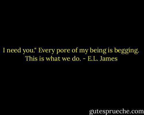 I need you." Every pore of my being is begging. This is what we do. - E.L. James