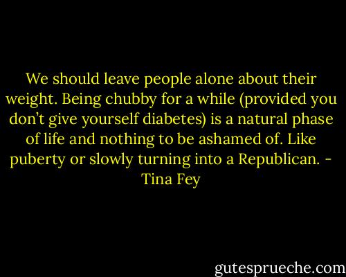 We should leave people alone about their weight. Being chubby for a while (provided you don’t<br />give yourself diabetes) is a natural phase of life and nothing to be ashamed of. Like puberty or slowly<br />turning into a Republican. - Tina Fey