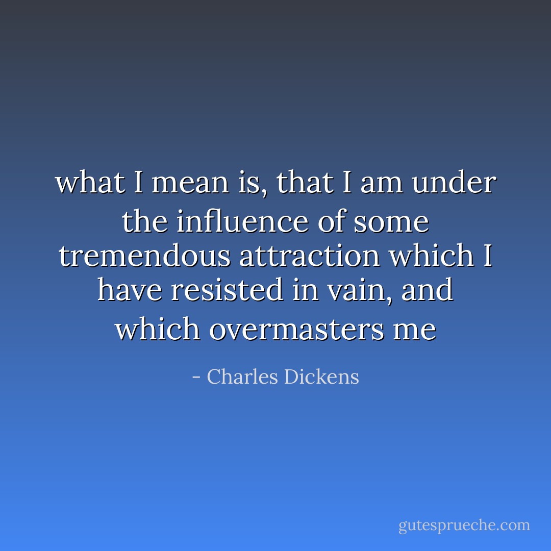 what I mean is, that I am under the influence of some tremendous attraction<br />which I have resisted in vain, and which overmasters me - Charles Dickens