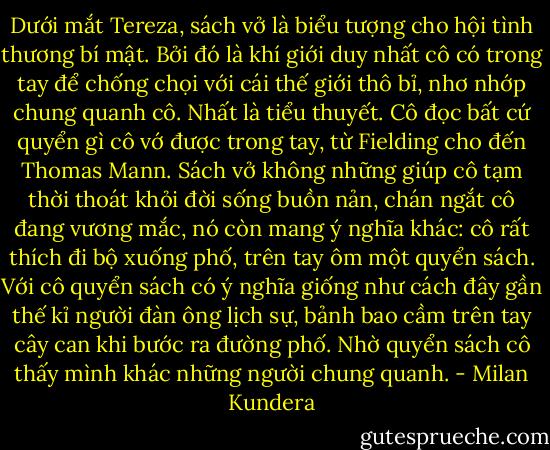 Dưới mắt Tereza, sách vở là biểu tượng cho hội tình thương bí mật. Bởi đó là khí giới duy nhất cô có trong tay để chống chọi với cái thế giới thô bỉ, nhơ nhớp chung quanh cô. Nhất là tiểu thuyết. Cô đọc bất cứ quyển gì cô vớ được trong tay, từ Fielding cho đến Thomas Mann. Sách vở không những giúp cô tạm thời thoát khỏi đời sống buồn nản, chán ngắt cô đang vương mắc, nó còn mang ý nghĩa khác: cô rất thích đi bộ xuống phố, trên tay ôm một quyển sách. Với cô quyển sách có ý nghĩa giống như cách đây gần thế kỉ người đàn ông lịch sự, bảnh bao cầm trên tay cây can khi bước ra đường phố. Nhờ quyển sách cô thấy mình khác những người chung quanh. - Milan Kundera