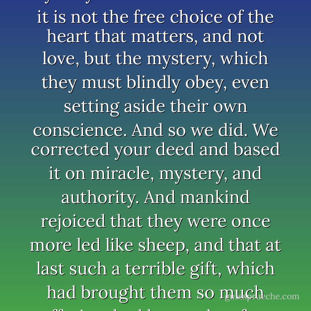 And if it is a mystery, then we, too, had the right to preach mystery and to teach them that it is not the free choice of the heart that matters, and not love, but the mystery, which they must blindly obey, even setting aside their own conscience. And so we did. We corrected your deed and based it on miracle, mystery, and authority. And mankind rejoiced that they were once more led like sheep, and that at last such a terrible gift, which had brought them so much suffering, had been taken from their hearts. - Fyodor Dostoevsky