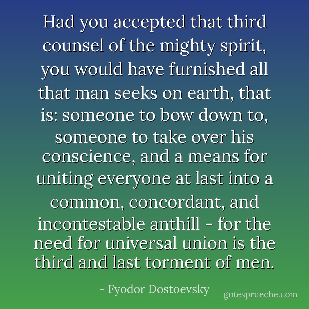 Had you accepted that third counsel of the mighty spirit, you would have furnished all that man seeks on earth, that is: someone to bow down to, someone to take over his conscience, and a means for uniting everyone at last into a common, concordant, and incontestable anthill - for the need for universal union is the third and last torment of men. - Fyodor Dostoevsky