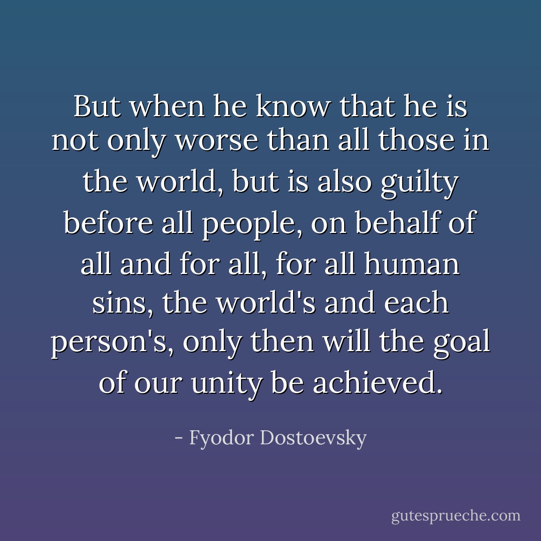 But when he know that he is not only worse than all those in the world, but is also guilty before all people, on behalf of all and for all, for all human sins, the world's and each person's, only then will the goal of our unity be achieved. - Fyodor Dostoevsky