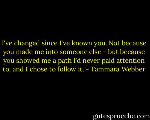 I've changed since I've known you. Not because you made me into someone else - but because you showed me a path I'd never paid attention to, and I chose to follow it. - Tammara Webber