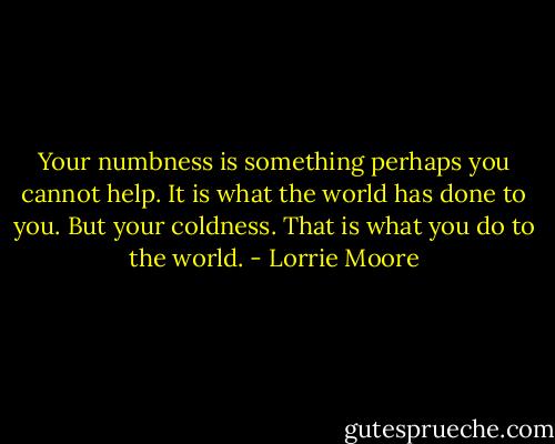Your numbness is something perhaps you cannot help. It is what the world has done to you. But your coldness. That is what you do to the world. - Lorrie Moore