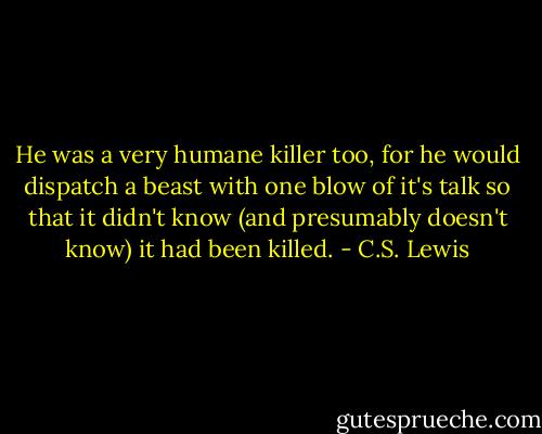 He was a very humane killer too, for he would dispatch a beast with one blow of it's talk so that it didn't know (and presumably doesn't know) it had been killed. - C.S. Lewis