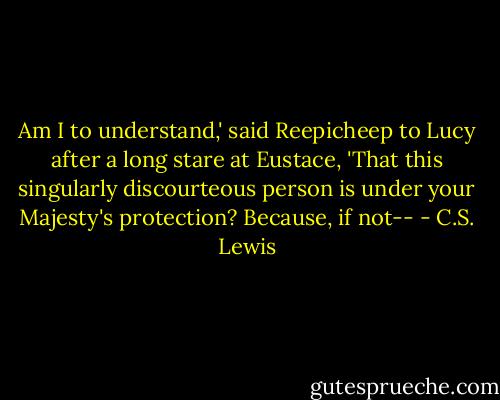 Am I to understand,' said Reepicheep to Lucy after a long stare at Eustace, 'That this singularly discourteous person is under your Majesty's protection? Because, if not-- - C.S. Lewis