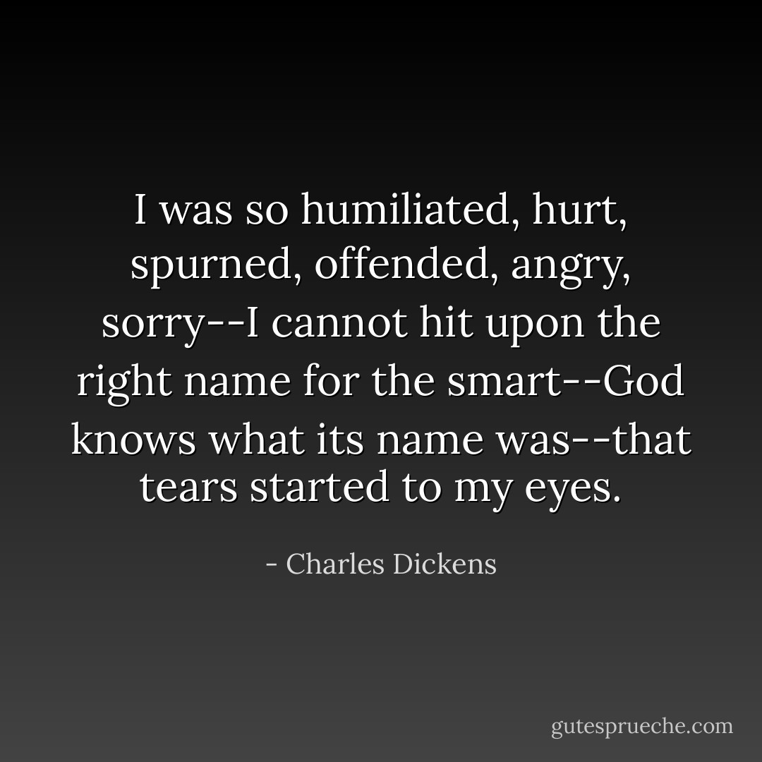 I was so humiliated, hurt, spurned, offended, angry, sorry--I cannot hit upon the right name for the smart--God knows what its name was--that tears started to my eyes. - Charles Dickens