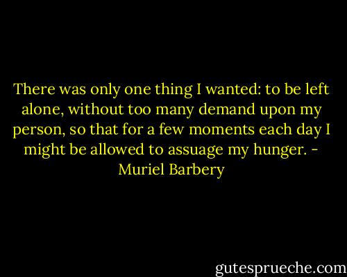 There was only one thing I wanted: to be left alone, without too many demand upon my person, so that for a few moments each day I might be allowed to assuage my hunger. - Muriel Barbery