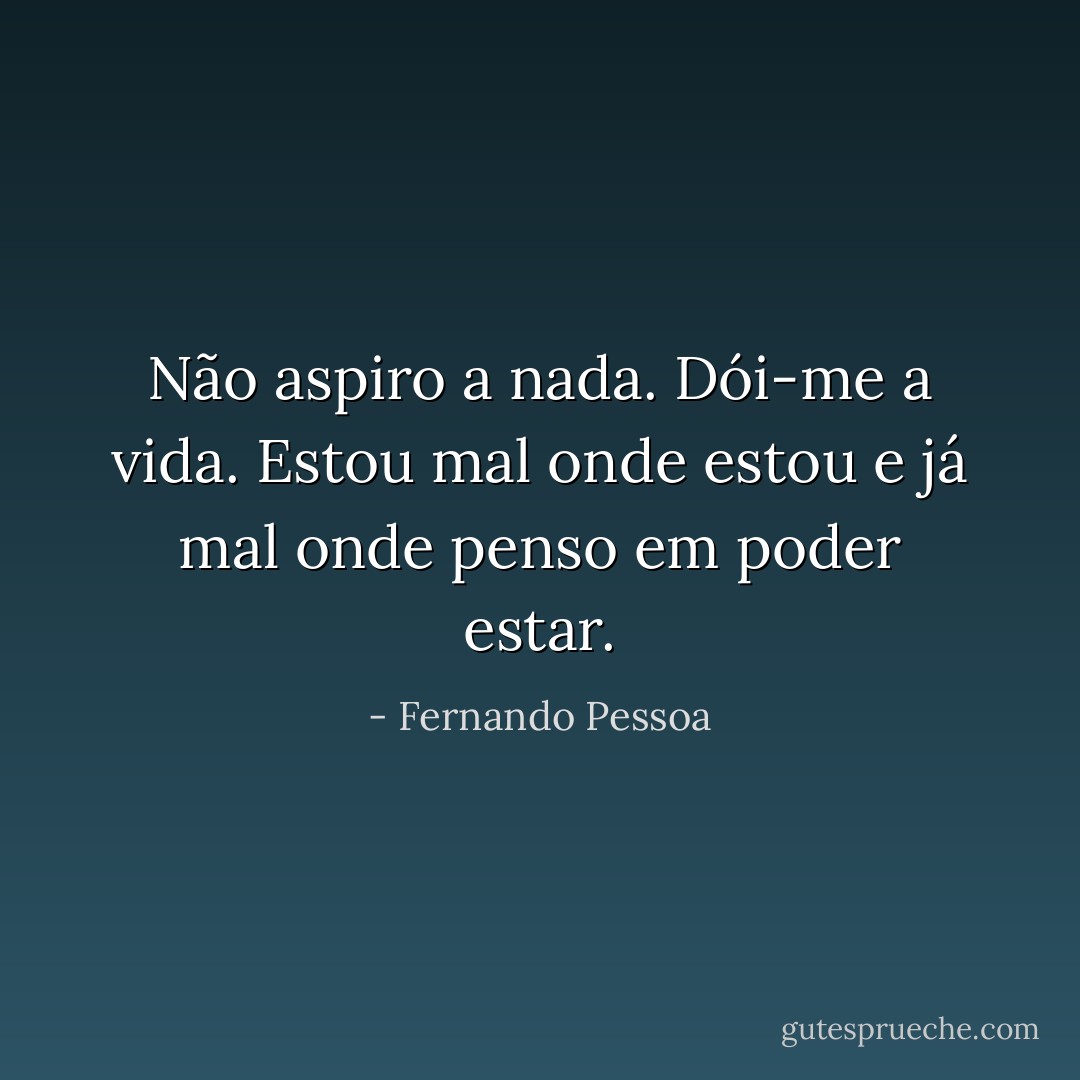 Não aspiro a nada. Dói-me a vida. Estou mal onde estou e já mal onde penso em poder estar. - Fernando Pessoa