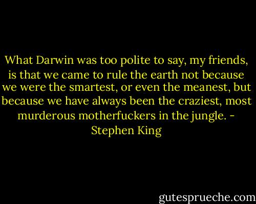 What Darwin was too polite to say, my friends, is that we came to rule the earth not because we were the smartest, or even the meanest, but because we have always been the craziest, most murderous motherfuckers in the jungle. - Stephen King