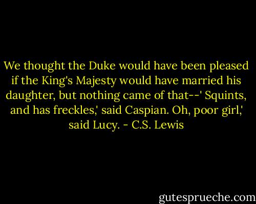 We thought the Duke would have been pleased if the King's Majesty would have married his daughter, but nothing came of that--'<br />Squints, and has freckles,' said Caspian.<br />Oh, poor girl,' said Lucy. - C.S. Lewis