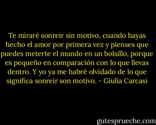 Te miraré sonreir sin motivo, cuando hayas hecho el amor por primera vez y pienses que puedes meterte el mundo en un bolsillo, porque es pequeño en comparación con lo que llevas dentro. Y yo ya me habré olvidado de lo que significa sonreir son motivo. - Giulia Carcasi