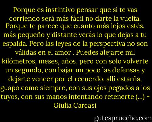 Porque es instintivo pensar que si te vas corriendo será más fácil no darte la vuelta. Porque te parece que cuanto más lejos estés, más pequeño y distante verás lo que dejas a tu espalda.<br />Pero las leyes de la perspectiva no son válidas en el amor . Puedes alejarte mil kilómetros, meses, años, pero con solo volverte un segundo, con bajar un poco las defensas y dejarte vencer por el recuerdo, allí estarña, guapo como siempre, con sus ojos pegados a los tuyos, con sus manos intentando retenerte (...) - Giulia Carcasi