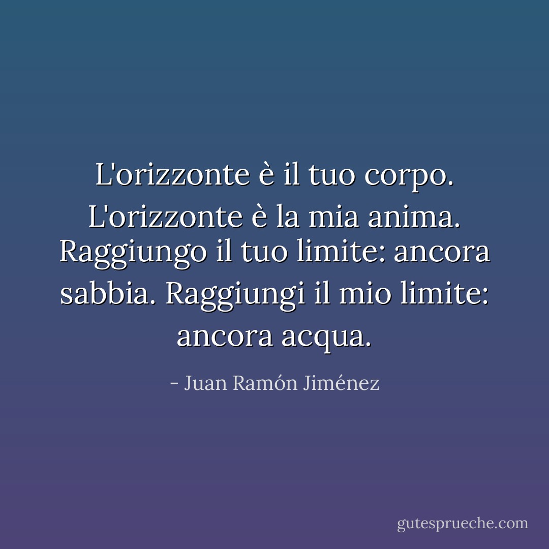 L'orizzonte è il tuo corpo.<br />L'orizzonte è la mia anima.<br />Raggiungo il tuo limite: ancora sabbia.<br />Raggiungi il mio limite: ancora acqua. - Juan Ramón Jiménez