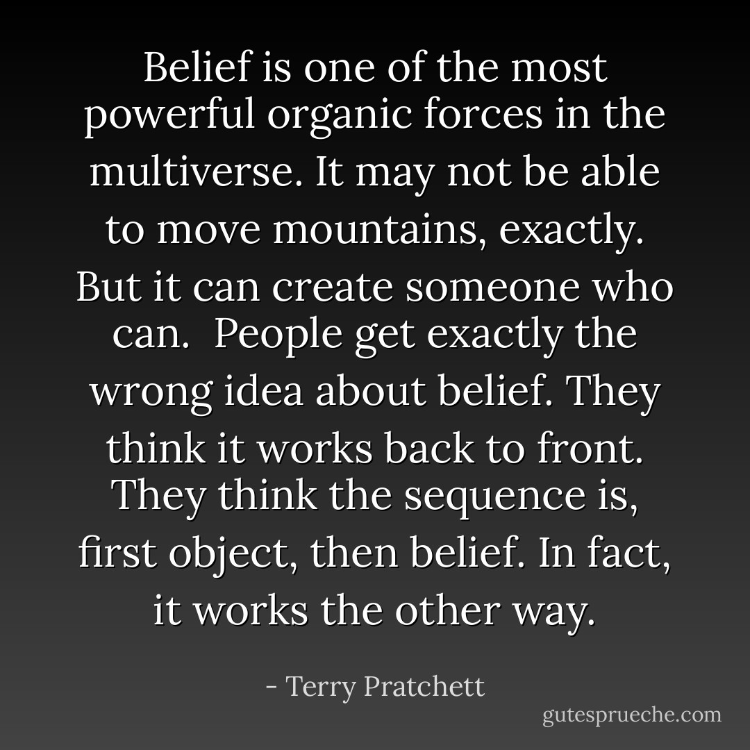 Belief is one of the most powerful organic forces in the multiverse. It may not be able to move mountains, exactly. But it can create someone who can.<br /><br />People get exactly the wrong idea about belief. They think it works back to front. They think the sequence is, first object, then belief. In fact, it works the other way. - Terry Pratchett