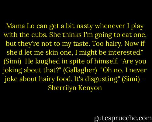 Mama Lo can get a bit nasty whenever I play with the cubs. She thinks I'm going to eat one, but they're not to my taste. Too hairy. Now if she'd let me skin one, I might be interested." (Simi)<br /><br />He laughed in spite of himself. "Are you joking about that?" (Gallagher)<br /><br />"Oh no. I never joke about hairy food. It's disgusting." (Simi) - Sherrilyn Kenyon
