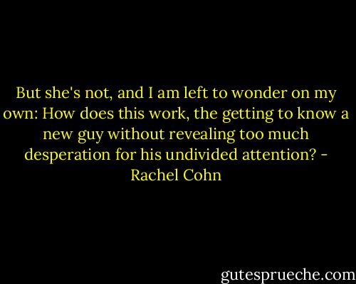 But she's not, and I am left to wonder on my own: How does this work, the getting to know a new guy without revealing too much desperation for his undivided attention? - Rachel Cohn
