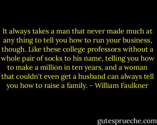 It always takes a man that never made much at any thing to tell you how to run your business, though. Like these college professors without a whole pair of socks to his name, telling you how to make a million in ten years, and a woman that couldn't even get a husband can always tell you how to raise a family. - William Faulkner