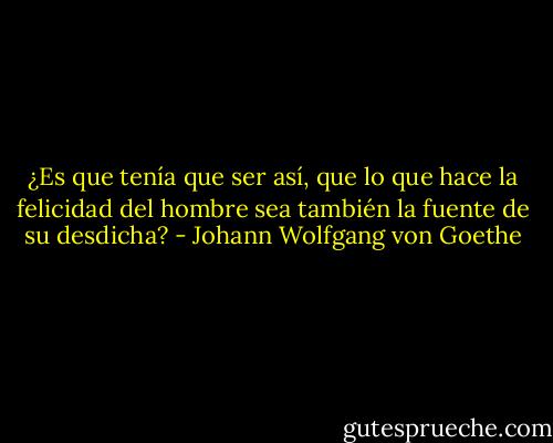 ¿Es que tenía que ser así, que lo que hace la felicidad del hombre sea también la fuente de su desdicha? - Johann Wolfgang von Goethe