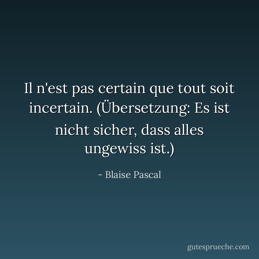 Il n'est pas certain que tout soit incertain.<br />(Übersetzung: Es ist nicht sicher, dass alles ungewiss ist.) - Blaise Pascal<