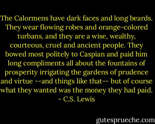 The Calormens have dark faces and long beards. They wear flowing robes and orange-colored turbans, and they are a wise, wealthy, courteous, cruel and ancient people. They bowed most politely to Caspian and paid him long compliments all about the fountains of prosperity irrigating the gardens of prudence and virtue --and things like that-- but of course what they wanted was the money they had paid. - C.S. Lewis